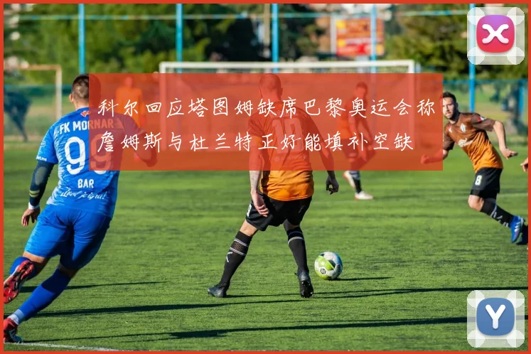 科尔回应塔图姆缺席巴黎奥运会称詹姆斯与杜兰特正好能填补空缺
