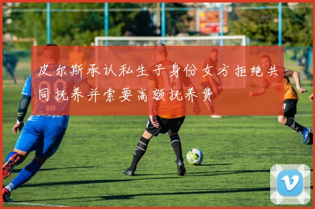 皮尔斯承认私生子身份女方拒绝共同抚养并索要高额抚养费